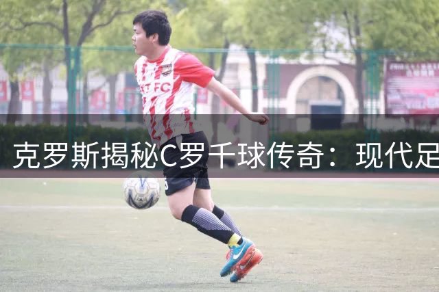克罗斯揭秘C罗千球传奇：现代足球的透明性与全民见证